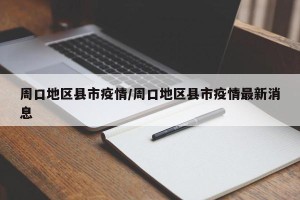 周口地区县市疫情/周口地区县市疫情最新消息