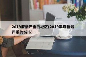 2019疫情严重的地区(2019年疫情最严重的城市)