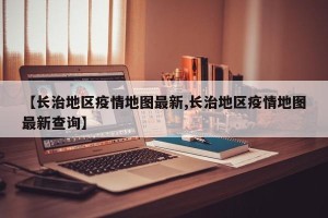 【长治地区疫情地图最新,长治地区疫情地图最新查询】
