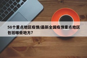 58个重点地区疫情/最新全国疫情重点地区包括哪些地方?