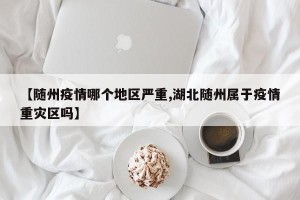 【随州疫情哪个地区严重,湖北随州属于疫情重灾区吗】