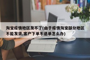 淘宝疫情地区发不了(由于疫情淘宝部分地区不能发货,客户下单不退单怎么办)