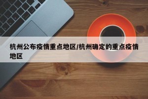 杭州公布疫情重点地区/杭州确定的重点疫情地区