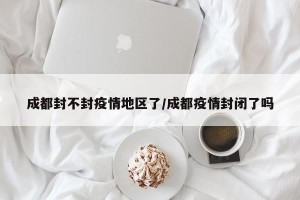 成都封不封疫情地区了/成都疫情封闭了吗