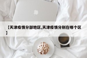 【天津疫情分部地区,天津疫情分别在哪个区】
