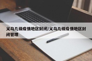 义乌几级疫情地区封闭/义乌几级疫情地区封闭管理