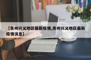 【贵州兴义地区最新疫情,贵州兴义地区最新疫情消息】