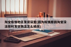 淘宝疫情地区发货设置(因为疫情原因淘宝没法按时发货物流怎么修改)