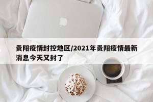 贵阳疫情封控地区/2021年贵阳疫情最新消息今天又封了