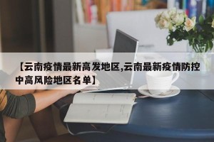 【云南疫情最新高发地区,云南最新疫情防控中高风险地区名单】