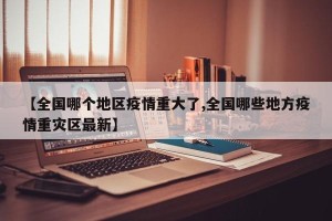 【全国哪个地区疫情重大了,全国哪些地方疫情重灾区最新】