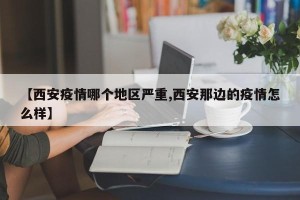 【西安疫情哪个地区严重,西安那边的疫情怎么样】