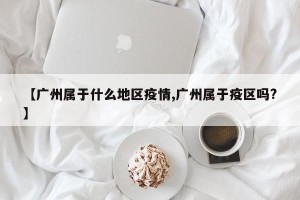 【广州属于什么地区疫情,广州属于疫区吗?】