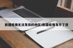 新疆疫情无法发货的地区/新疆疫情发不了货
