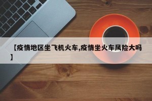【疫情地区坐飞机火车,疫情坐火车风险大吗】