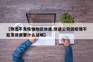 【物流不发疫情地区快递,快递公司因疫情不能发货需要什么证明】