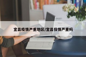 宜昌疫情严重地区/宜昌役情严重吗