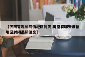 【济南有哪些疫情地区封闭,济南有哪些疫情地区封闭最新消息】