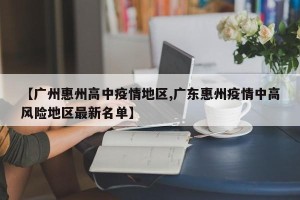 【广州惠州高中疫情地区,广东惠州疫情中高风险地区最新名单】