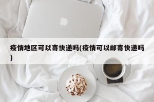 疫情地区可以寄快递吗(疫情可以邮寄快递吗)
