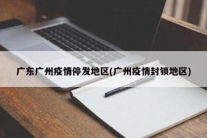 广东广州疫情停发地区(广州疫情封锁地区)